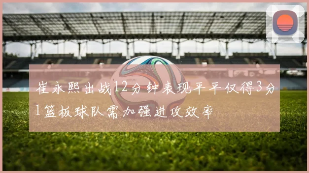 崔永熙出战12分钟表现平平仅得3分1篮板球队需加强进攻效率
