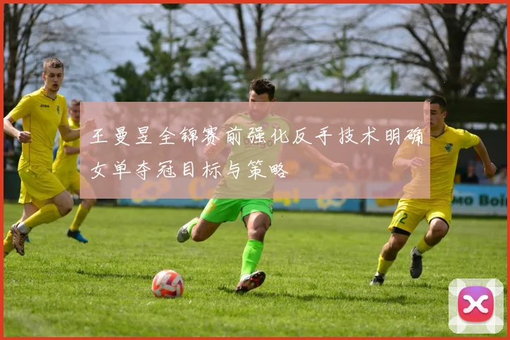 王曼昱全锦赛前强化反手技术明确女单夺冠目标与策略