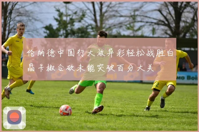 伦纳德中国行大放异彩轻松战胜白晶卡椒合砍未能突破百分大关