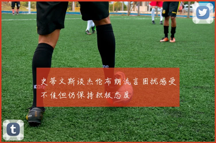史蒂文斯谈杰伦布朗流言困扰感受不佳但仍保持积极态度
