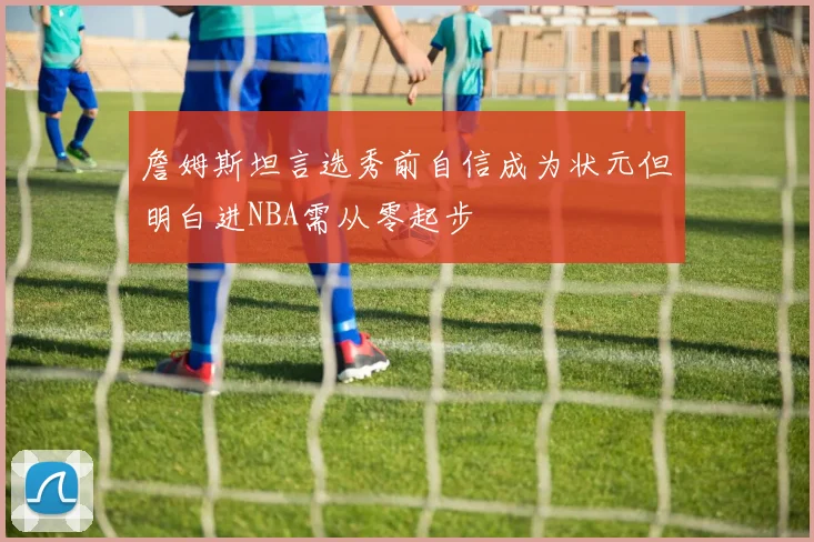 詹姆斯坦言选秀前自信成为状元但明白进NBA需从零起步