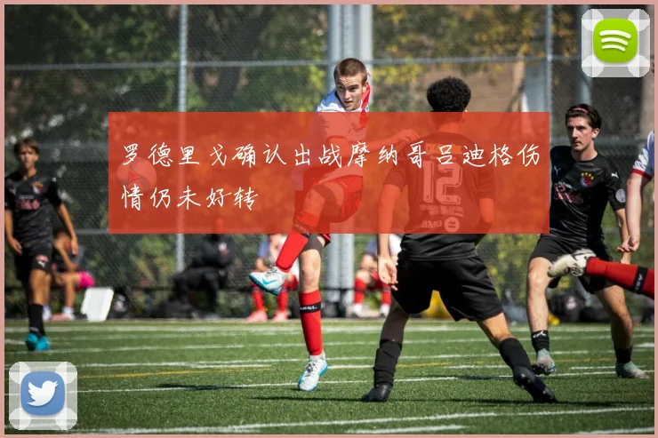 罗德里戈确认出战摩纳哥吕迪格伤情仍未好转