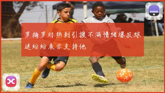 罗梅罗对热刺引援不满情绪爆发球迷纷纷表示支持他