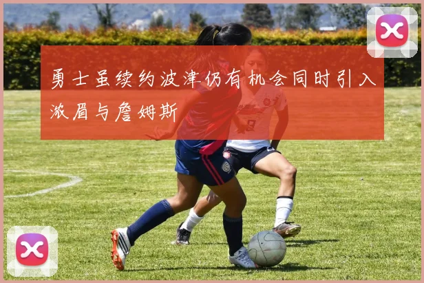 勇士虽续约波津仍有机会同时引入浓眉与詹姆斯
