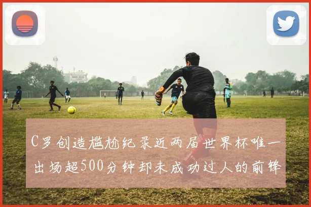 C罗创造尴尬纪录近两届世界杯唯一出场超500分钟却未成功过人的前锋