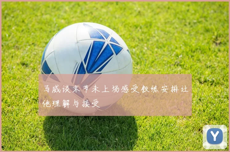 马威谈末节未上场感受教练安排让他理解与接受
