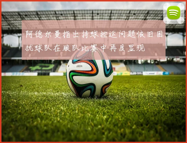 阿德尔曼指出持球控运问题依旧困扰球队在狼队比赛中再度显现