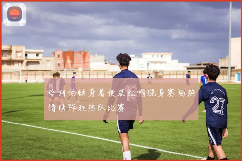 哈利伯顿身着便装红帽现身赛场热情助阵狂热队比赛