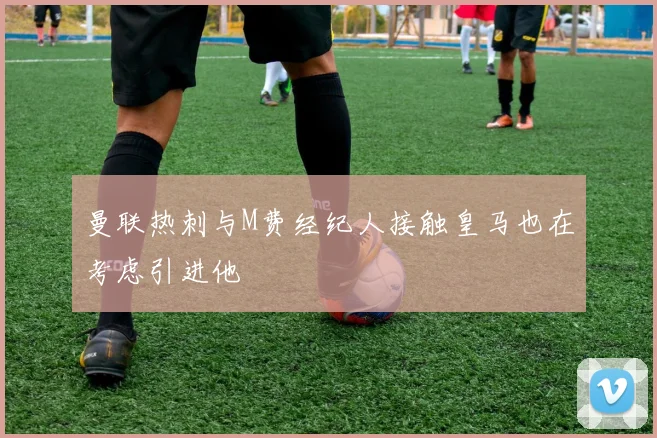 曼联热刺与M费经纪人接触皇马也在考虑引进他