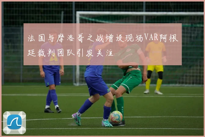法国与摩洛哥之战增设现场VAR阿根廷裁判团队引发关注