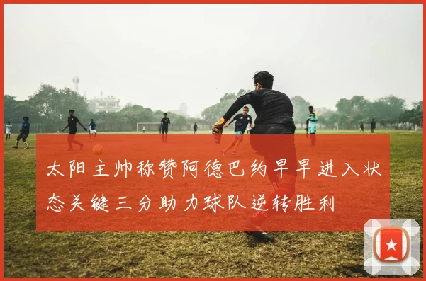 太阳主帅称赞阿德巴约早早进入状态关键三分助力球队逆转胜利