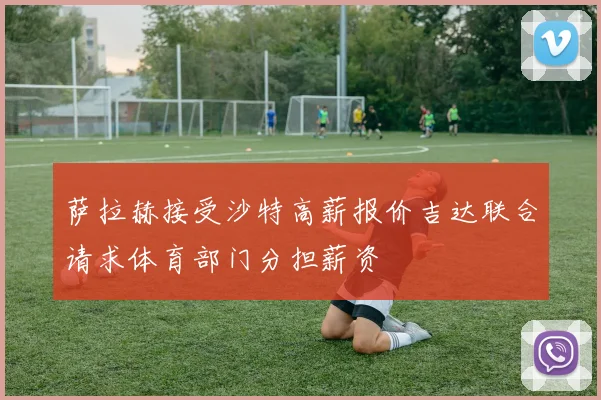 萨拉赫接受沙特高薪报价吉达联合请求体育部门分担薪资