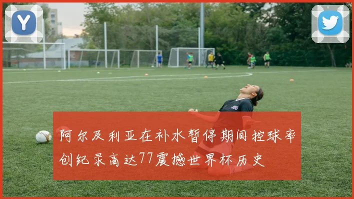 阿尔及利亚在补水暂停期间控球率创纪录高达77震撼世界杯历史
