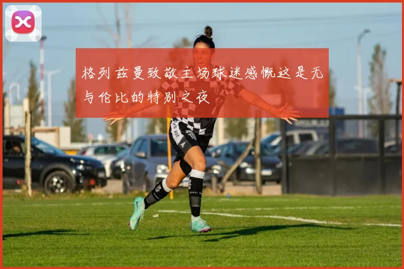 格列兹曼致敬主场球迷感慨这是无与伦比的特别之夜