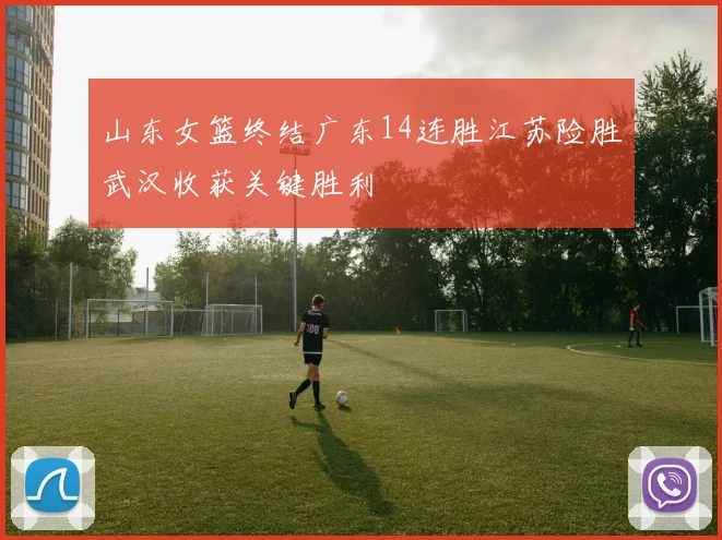 山东女篮终结广东14连胜江苏险胜武汉收获关键胜利