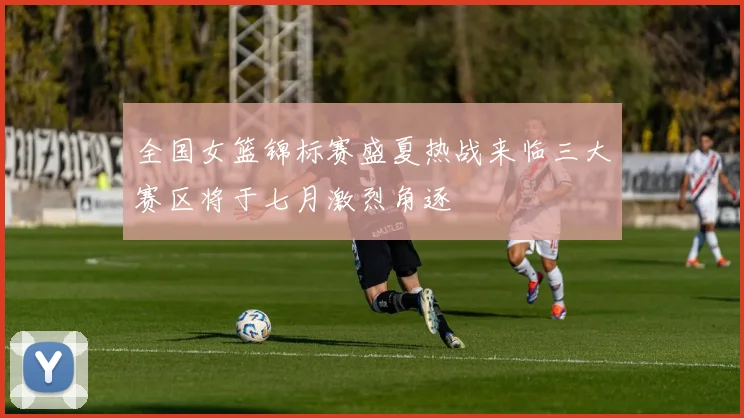 全国女篮锦标赛盛夏热战来临三大赛区将于七月激烈角逐