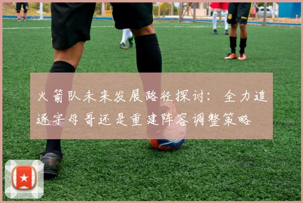 火箭队未来发展路径探讨：全力追逐字母哥还是重建阵容调整策略