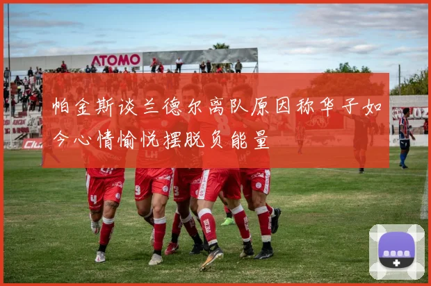 帕金斯谈兰德尔离队原因称华子如今心情愉悦摆脱负能量