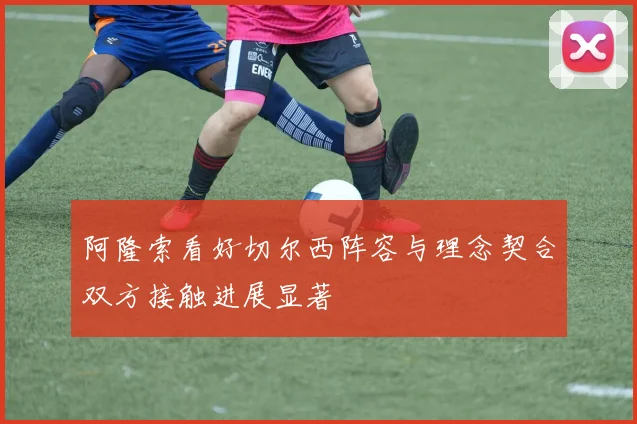 阿隆索看好切尔西阵容与理念契合双方接触进展显著