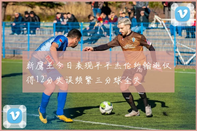 新鹰王今日表现平平杰伦约翰逊仅得12分失误频繁三分球全失